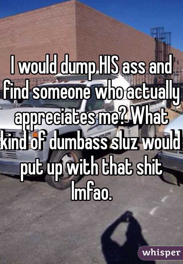 I would dump HIS ass and find someone who actually appreciates me? What kind of dumbass sluz would put up with that shit lmfao.