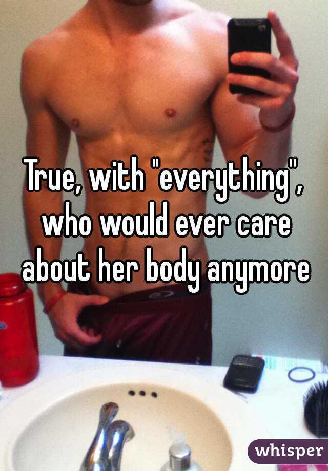 True, with "everything", who would ever care about her body anymore