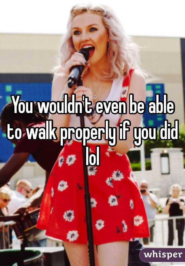 You wouldn't even be able to walk properly if you did lol