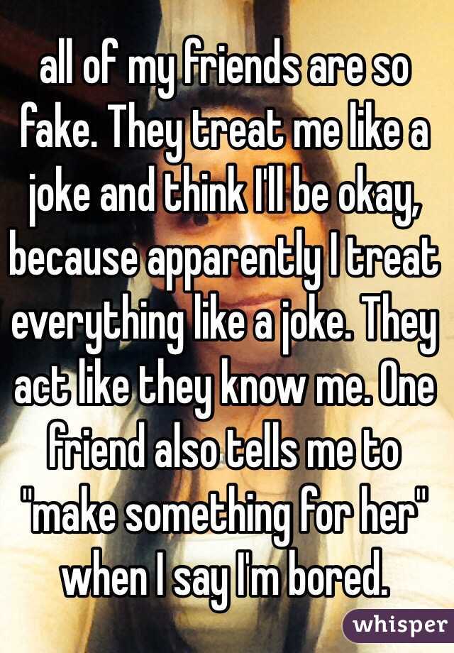 all of my friends are so fake. They treat me like a joke and think I'll be okay, because apparently I treat everything like a joke. They act like they know me. One friend also tells me to "make something for her" when I say I'm bored.