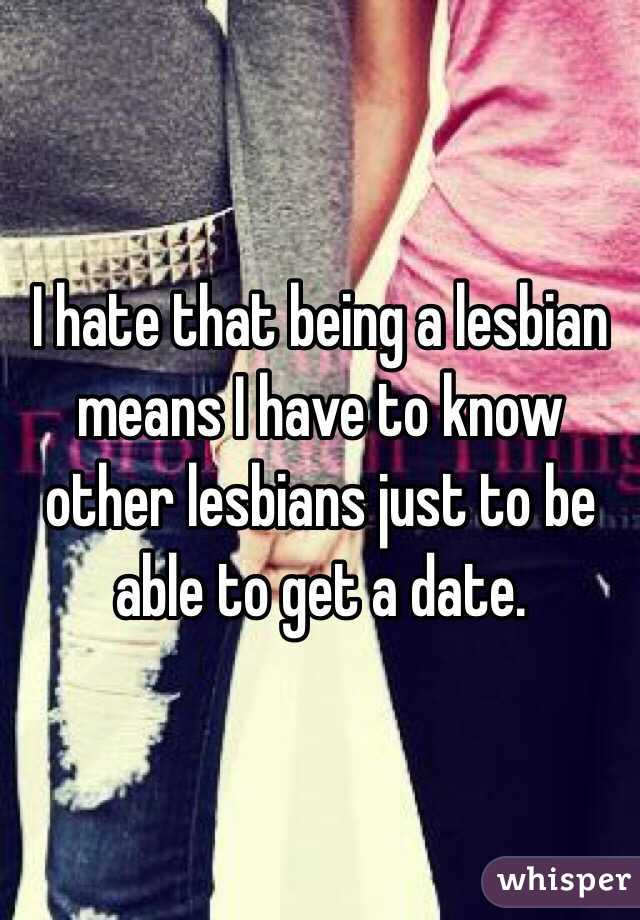 I hate that being a lesbian means I have to know other lesbians just to be able to get a date. 