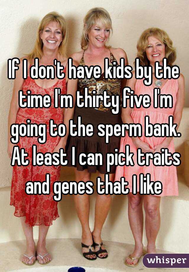 If I don't have kids by the time I'm thirty five I'm going to the sperm bank. At least I can pick traits and genes that I like 