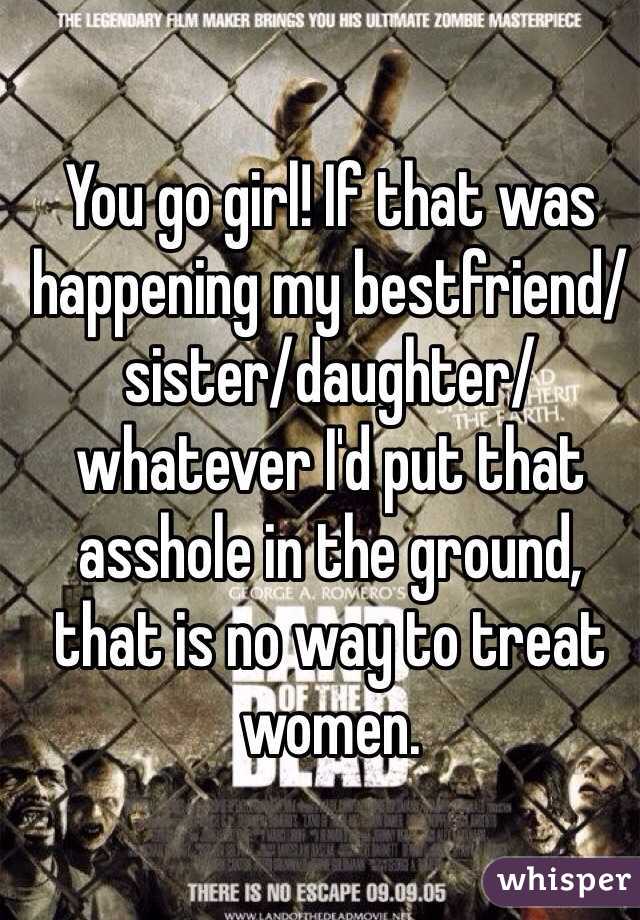 You go girl! If that was happening my bestfriend/sister/daughter/whatever I'd put that asshole in the ground, that is no way to treat women.