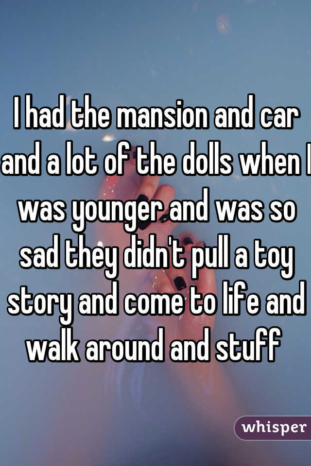 I had the mansion and car and a lot of the dolls when I was younger and was so sad they didn't pull a toy story and come to life and walk around and stuff 