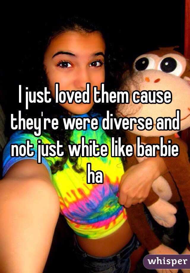 I just loved them cause they're were diverse and not just white like barbie ha