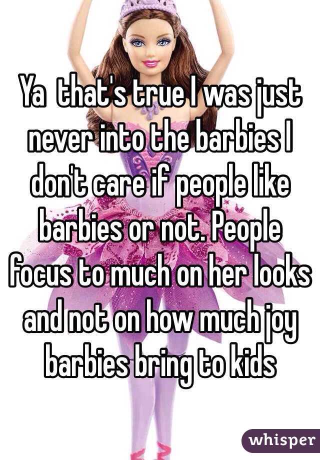 Ya  that's true I was just never into the barbies I don't care if people like barbies or not. People focus to much on her looks and not on how much joy barbies bring to kids 