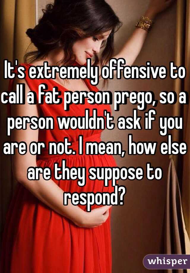 It's extremely offensive to call a fat person prego, so a person wouldn't ask if you are or not. I mean, how else are they suppose to respond?