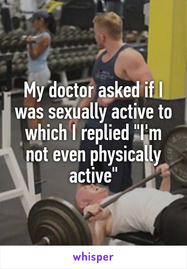 My doctor asked if I was sexually active to which I replied "I'm not even physically active"