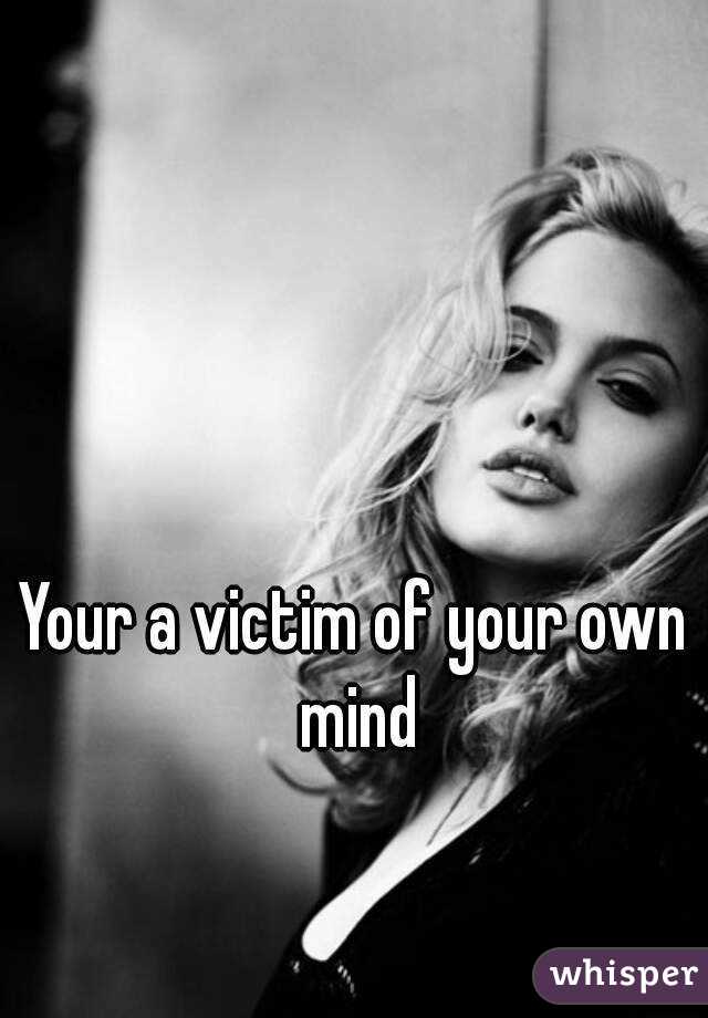 Your a victim of your own mind