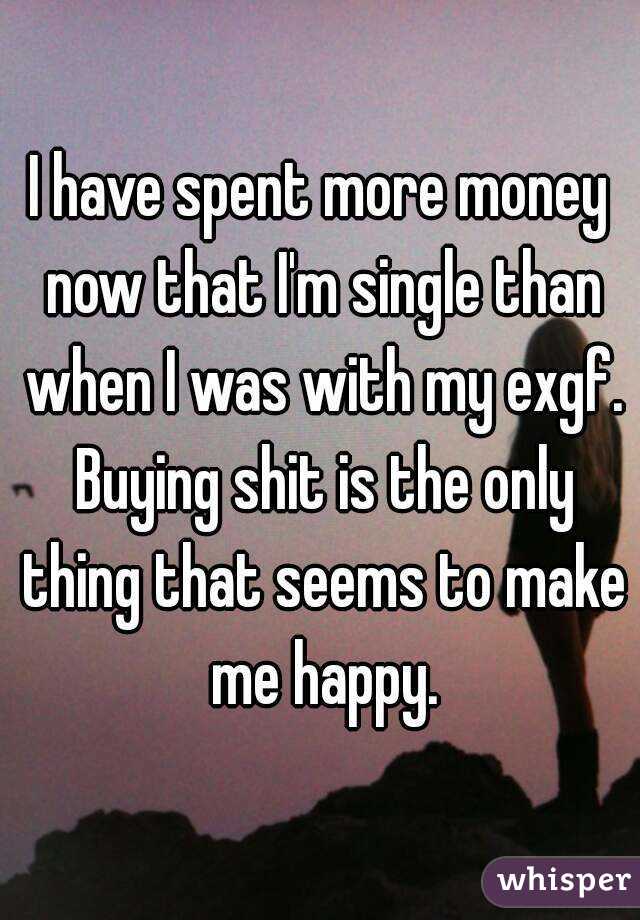 I have spent more money now that I'm single than when I was with my exgf. Buying shit is the only thing that seems to make me happy.