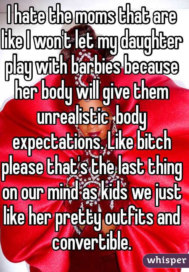 I hate the moms that are like I won't let my daughter play with barbies because her body will give them unrealistic  body expectations. Like bitch please that's the last thing on our mind as kids we just like her pretty outfits and convertible.