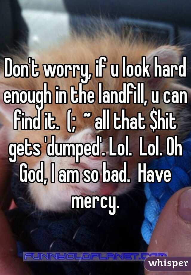 Don't worry, if u look hard enough in the landfill, u can find it.  (;  ~ all that $hit gets 'dumped'. Lol.  Lol. Oh God, I am so bad.  Have mercy. 