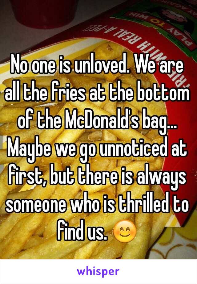 No one is unloved. We are all the fries at the bottom of the McDonald's bag... Maybe we go unnoticed at first, but there is always someone who is thrilled to find us. 
