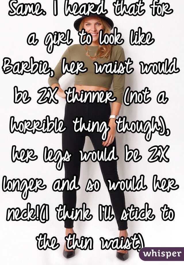 Same. I heard that for a girl to look like Barbie, her waist would be 2X thinner (not a horrible thing though), her legs would be 2X longer and so would her neck!(I think I'll stick to the thin waist)