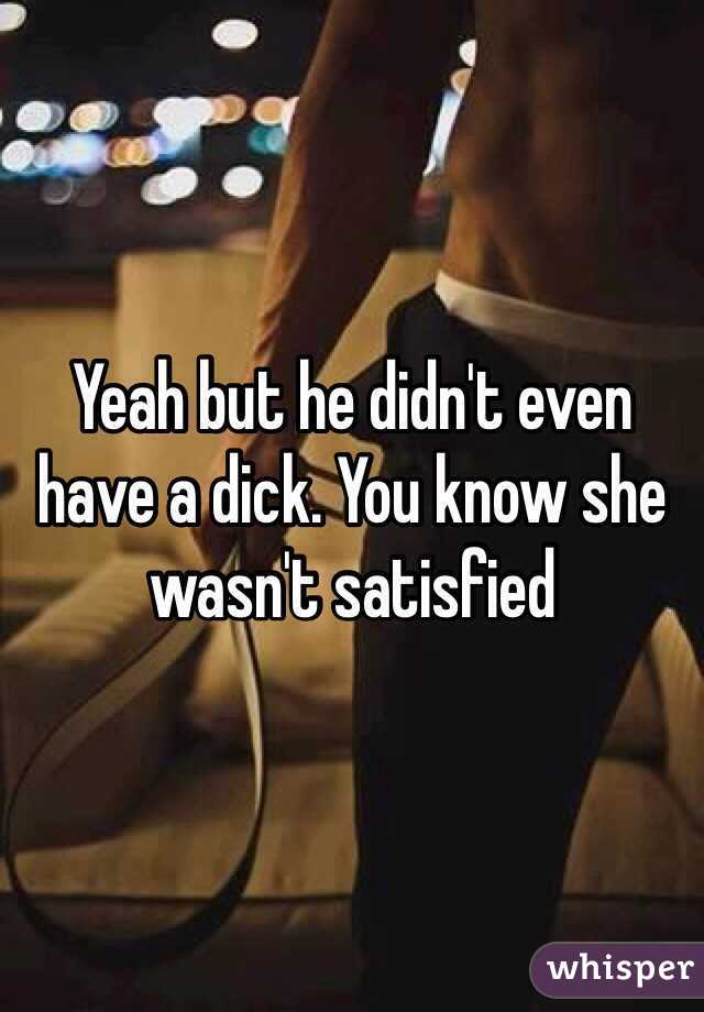 Yeah but he didn't even have a dick. You know she wasn't satisfied 