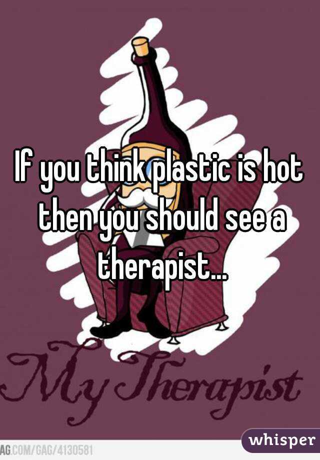 If you think plastic is hot then you should see a therapist...