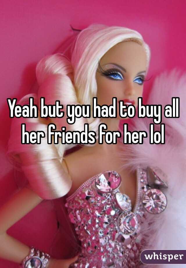 Yeah but you had to buy all her friends for her lol 