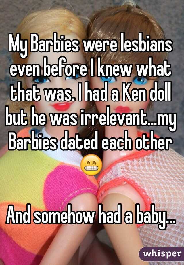 My Barbies were lesbians even before I knew what that was. I had a Ken doll but he was irrelevant...my Barbies dated each other 😁

And somehow had a baby...