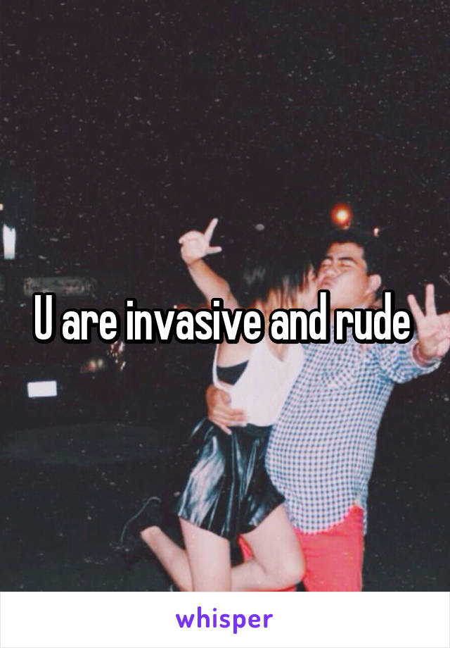U are invasive and rude 