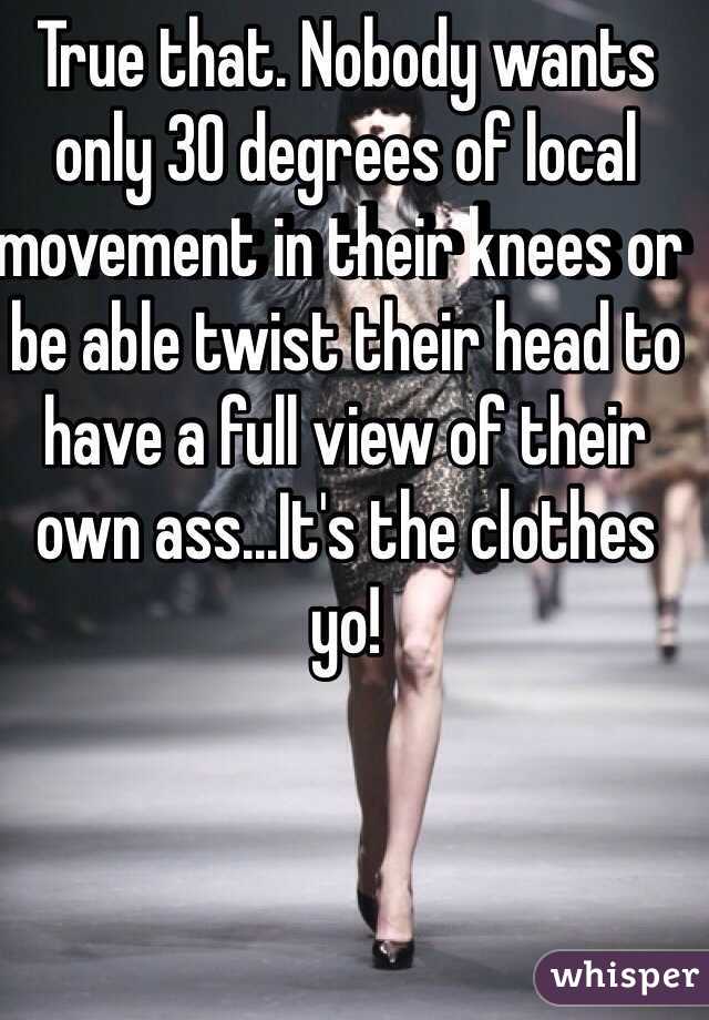 True that. Nobody wants only 30 degrees of local movement in their knees or be able twist their head to have a full view of their own ass...It's the clothes yo!