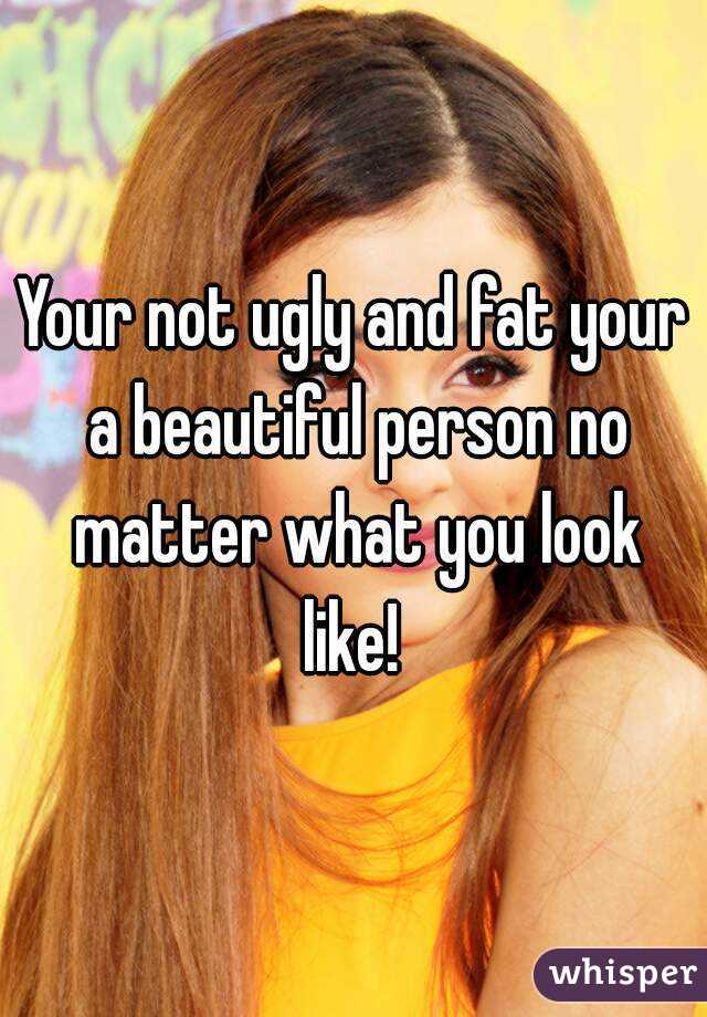 Your not ugly and fat your a beautiful person no matter what you look like! 
