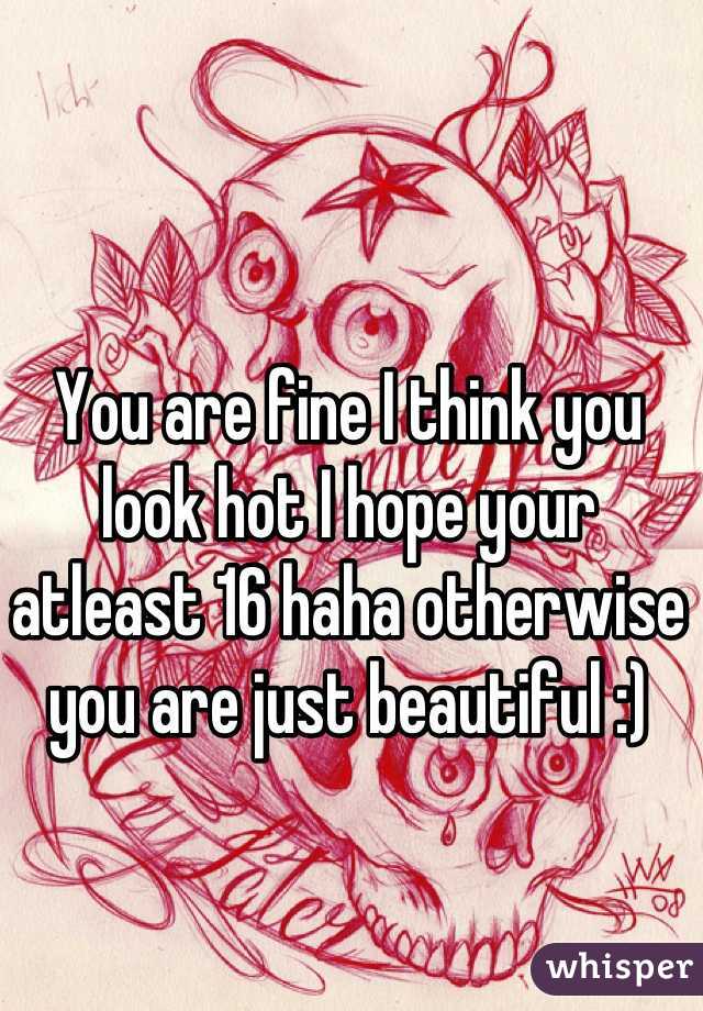 You are fine I think you look hot I hope your atleast 16 haha otherwise you are just beautiful :)