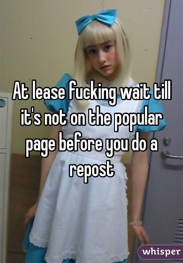 At lease fucking wait till it's not on the popular page before you do a repost 