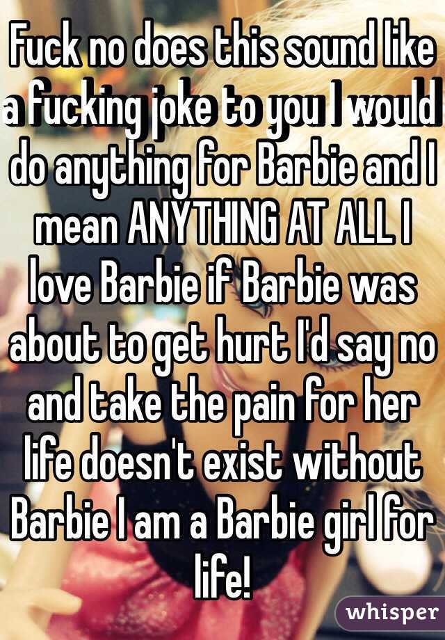 Fuck no does this sound like a fucking joke to you I would do anything for Barbie and I mean ANYTHING AT ALL I love Barbie if Barbie was about to get hurt I'd say no and take the pain for her life doesn't exist without Barbie I am a Barbie girl for life!