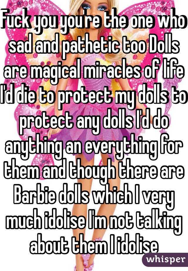 Fuck you you're the one who sad and pathetic too Dolls are magical miracles of life I'd die to protect my dolls to protect any dolls I'd do anything an everything for them and though there are Barbie dolls which I very much idolise I'm not talking about them I idolise 