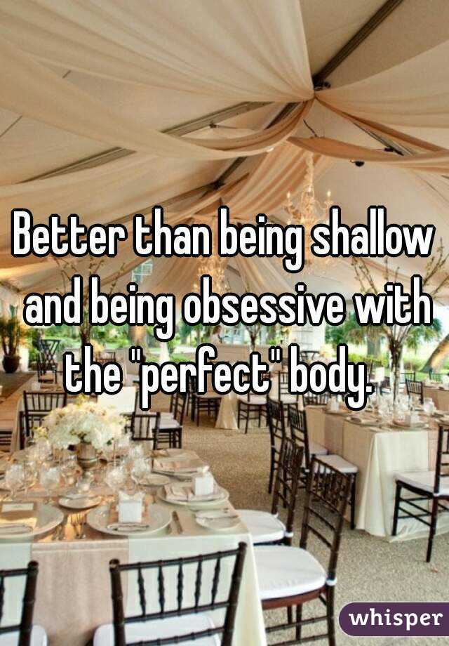 Better than being shallow and being obsessive with the "perfect" body.  