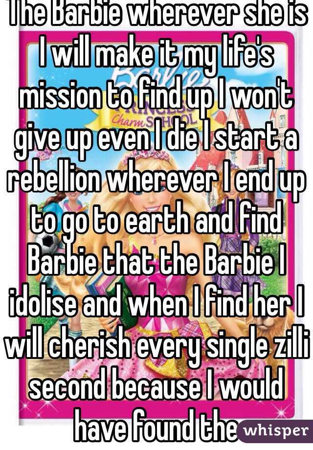 The Barbie wherever she is I will make it my life's mission to find up I won't give up even I die I start a rebellion wherever I end up to go to earth and find Barbie that the Barbie I idolise and when I find her I will cherish every single zilli second because I would have found the