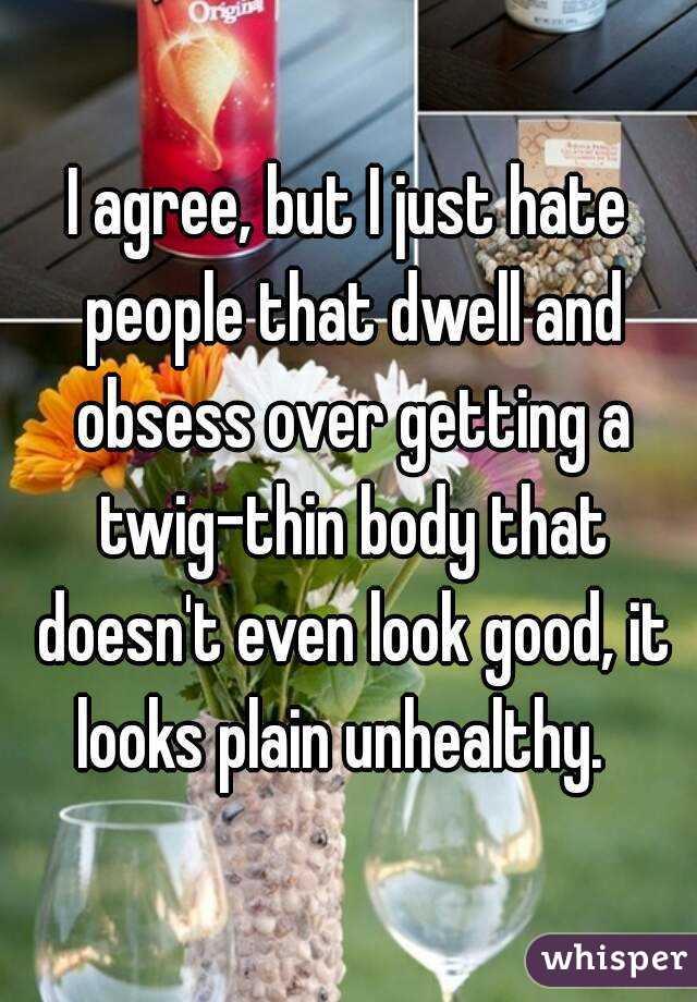 I agree, but I just hate people that dwell and obsess over getting a twig-thin body that doesn't even look good, it looks plain unhealthy.  