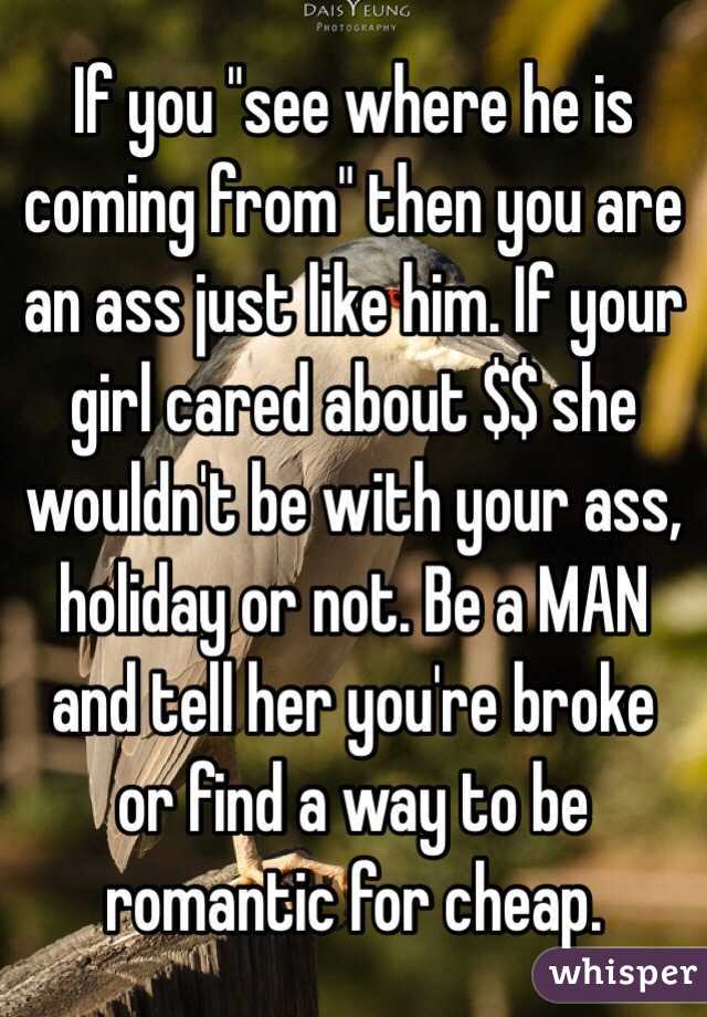 If you "see where he is coming from" then you are an ass just like him. If your girl cared about $$ she wouldn't be with your ass, holiday or not. Be a MAN and tell her you're broke or find a way to be romantic for cheap. 