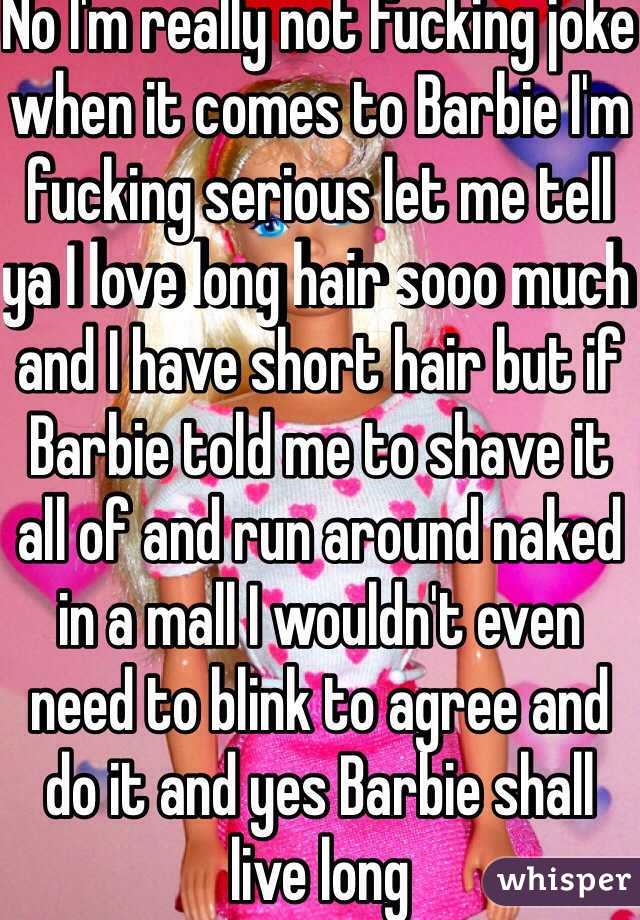 No I'm really not fucking joke when it comes to Barbie I'm fucking serious let me tell ya I love long hair sooo much and I have short hair but if Barbie told me to shave it all of and run around naked in a mall I wouldn't even need to blink to agree and do it and yes Barbie shall live long