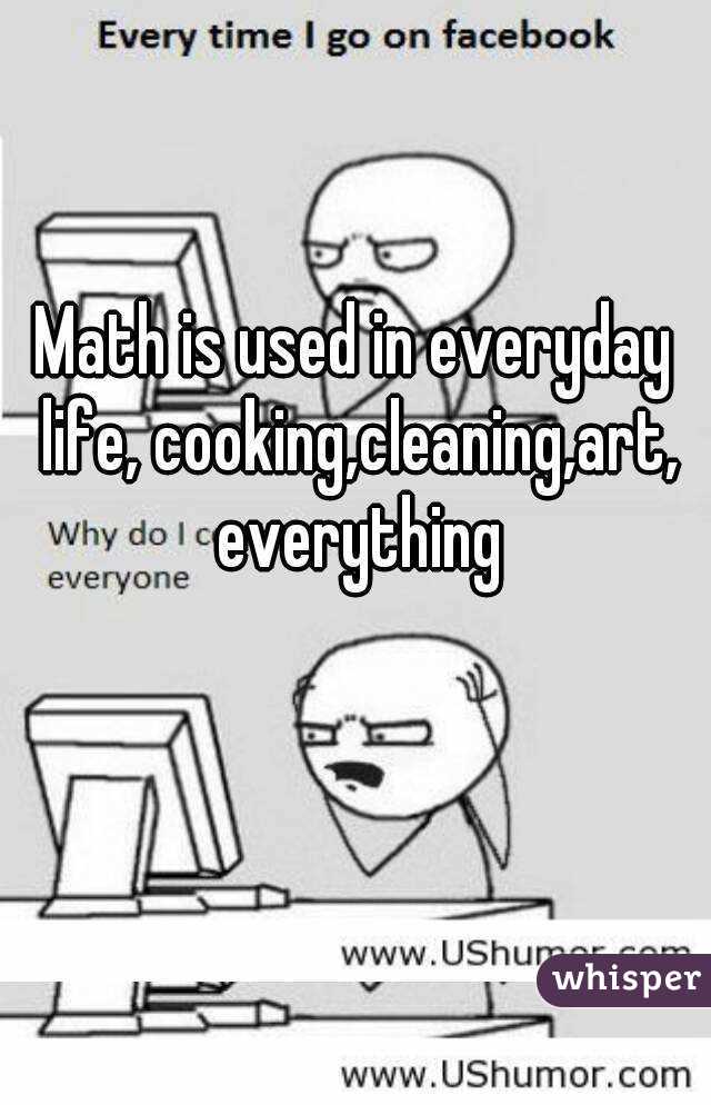 Math is used in everyday life, cooking,cleaning,art, everything