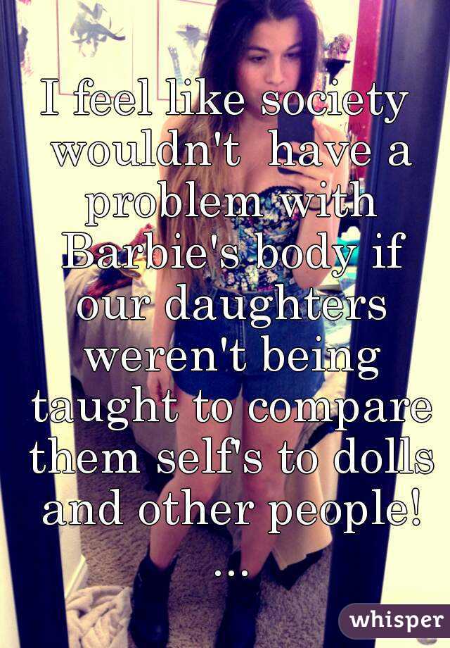 I feel like society wouldn't  have a problem with Barbie's body if our daughters weren't being taught to compare them self's to dolls and other people! ...