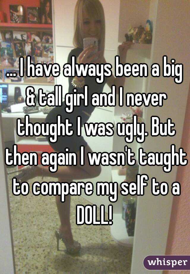 ... I have always been a big & tall girl and I never thought I was ugly. But then again I wasn't taught to compare my self to a DOLL! 