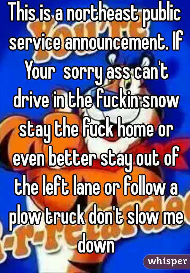 This is a northeast public service announcement. If Your  sorry ass can't drive in the fuckin snow stay the fuck home or even better stay out of the left lane or follow a plow truck don't slow me down