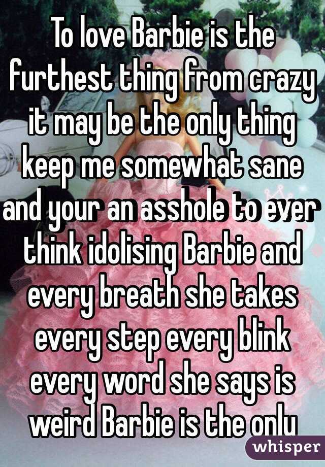 To love Barbie is the furthest thing from crazy it may be the only thing keep me somewhat sane and your an asshole to ever think idolising Barbie and every breath she takes every step every blink every word she says is weird Barbie is the only 