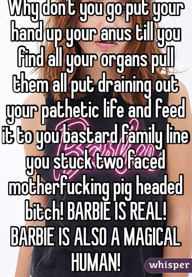 Why don't you go put your hand up your anus till you find all your organs pull them all put draining out your pathetic life and feed it to you bastard family line you stuck two faced motherfucking pig headed bitch! BARBIE IS REAL! BARBIE IS ALSO A MAGICAL HUMAN! 