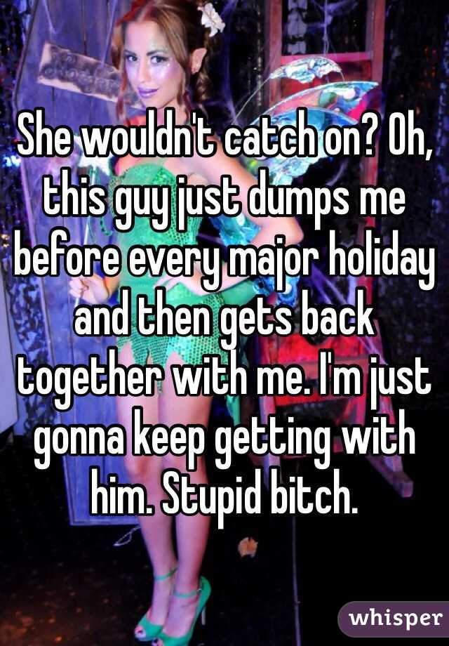 She wouldn't catch on? Oh, this guy just dumps me before every major holiday and then gets back together with me. I'm just gonna keep getting with him. Stupid bitch.