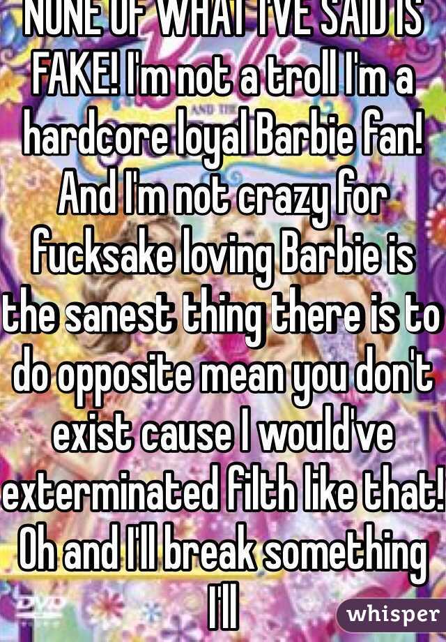 NONE OF WHAT I'VE SAID IS FAKE! I'm not a troll I'm a hardcore loyal Barbie fan! And I'm not crazy for fucksake loving Barbie is the sanest thing there is to do opposite mean you don't exist cause I would've exterminated filth like that! Oh and I'll break something I'll 