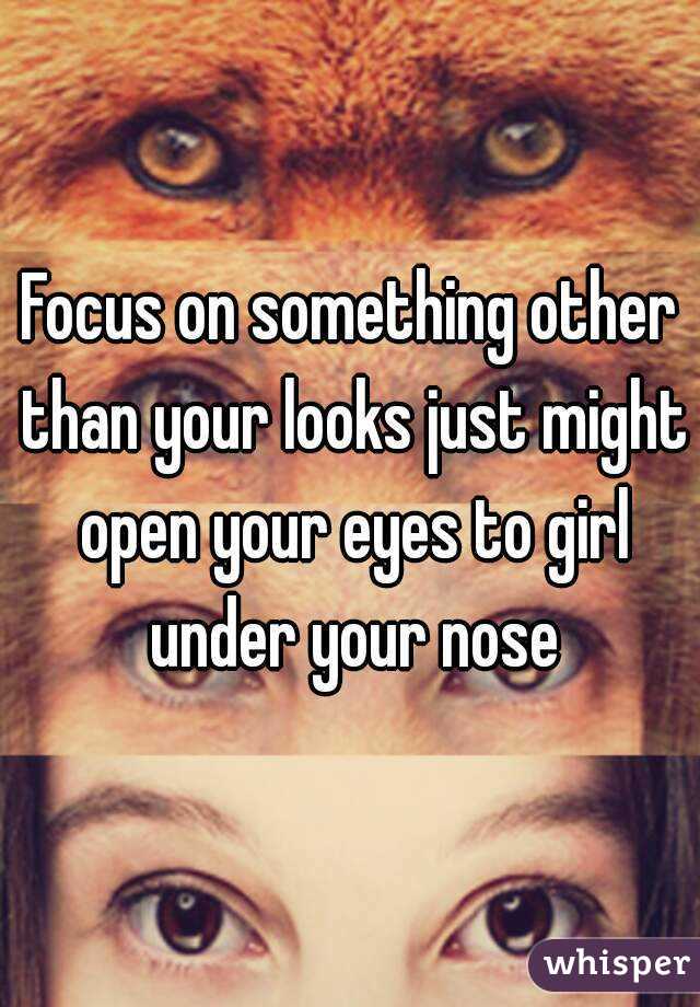 Focus on something other than your looks just might open your eyes to girl under your nose