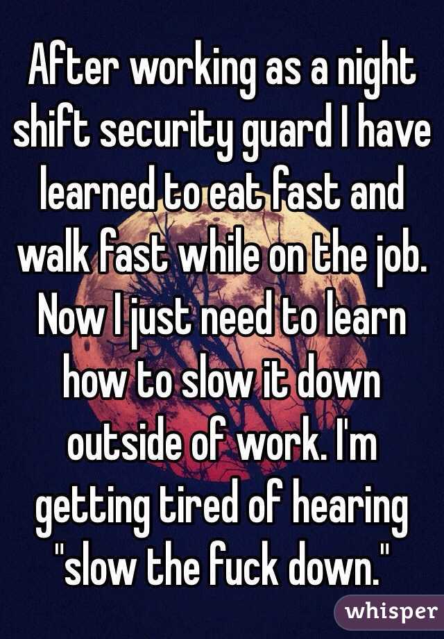 After working as a night shift security guard I have learned to eat fast and walk fast while on the job. Now I just need to learn how to slow it down outside of work. I'm getting tired of hearing "slow the fuck down." 