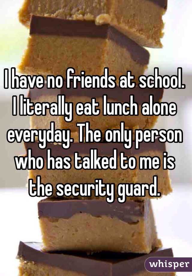 I have no friends at school. I literally eat lunch alone everyday. The only person who has talked to me is the security guard.