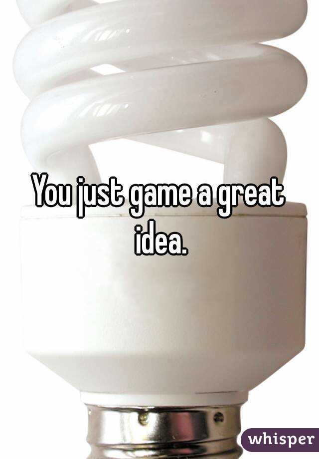 You just game a great idea.