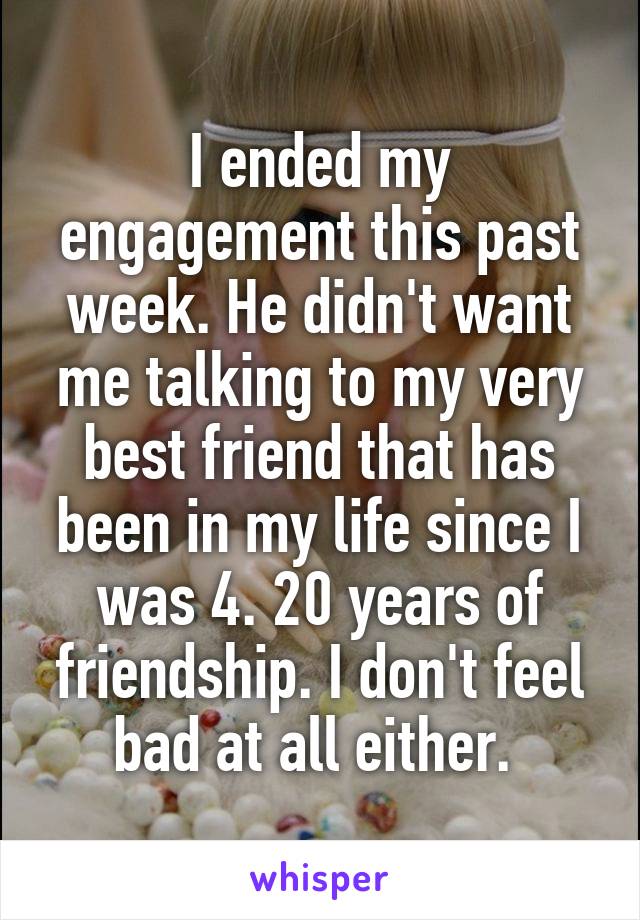 I ended my engagement this past week. He didn't want me talking to my very best friend that has been in my life since I was 4. 20 years of friendship. I don't feel bad at all either. 