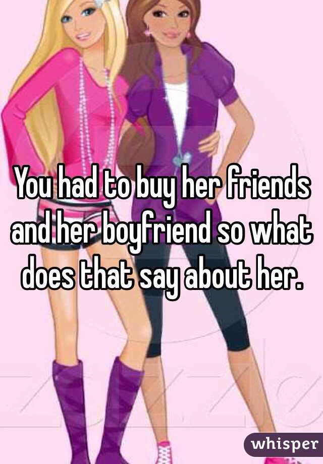 You had to buy her friends and her boyfriend so what does that say about her. 