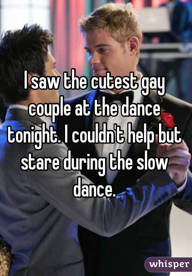 I saw the cutest gay couple at the dance tonight. I couldn't help but stare during the slow dance. 