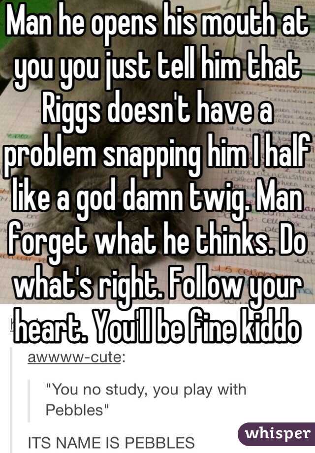 Man he opens his mouth at you you just tell him that Riggs doesn't have a problem snapping him I half like a god damn twig. Man forget what he thinks. Do what's right. Follow your heart. You'll be fine kiddo